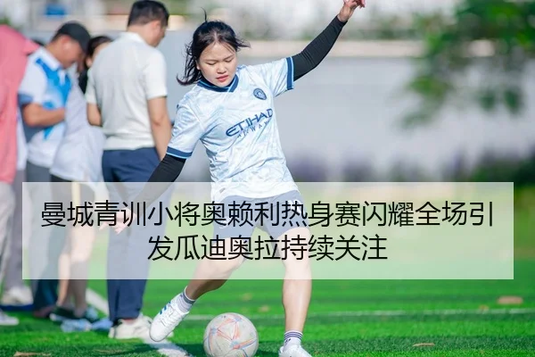 曼城青训小将奥赖利热身赛闪耀全场引发瓜迪奥拉持续关注