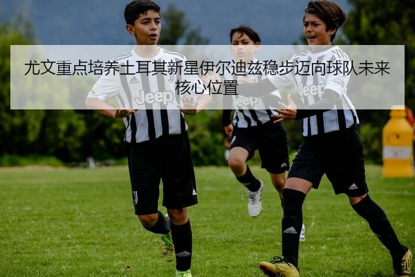 尤文重点培养土耳其新星伊尔迪兹稳步迈向球队未来核心位置