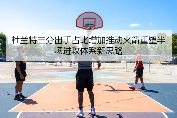 杜兰特三分出手占比增加推动火箭重塑半场进攻体系新思路